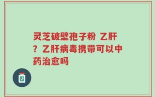 灵芝破壁孢子粉 乙肝？乙肝病毒携带可以中药治愈吗