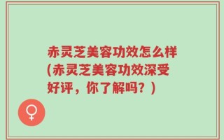 赤灵芝美容功效怎么样(赤灵芝美容功效深受好评，你了解吗？)