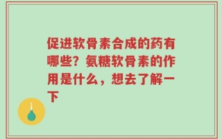 促进软骨素合成的药有哪些？氨糖软骨素的作用是什么，想去了解一下