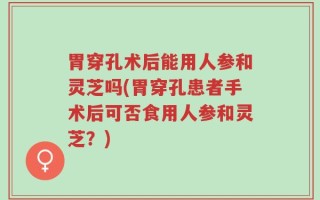 胃穿孔术后能用人参和灵芝吗(胃穿孔患者手术后可否食用人参和灵芝？)