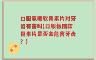 口服氨糖软骨素片对牙齿有害吗(口服氨糖软骨素片是否会危害牙齿？)