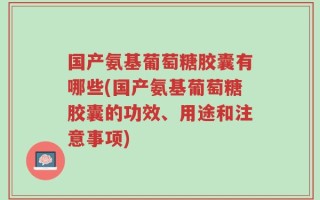 国产氨基葡萄糖胶囊有哪些(国产氨基葡萄糖胶囊的功效、用途和注意事项)