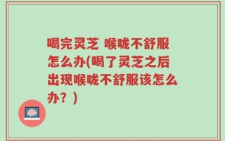 喝完灵芝 喉咙不舒服怎么办(喝了灵芝之后出现喉咙不舒服该怎么办？)
