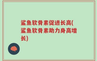 鲨鱼软骨素促进长高(鲨鱼软骨素助力身高增长)