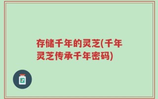 存储千年的灵芝(千年灵芝传承千年密码)