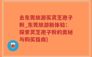 去东莞旅游买灵芝孢子粉_东莞旅游新体验：探索灵芝孢子粉的奥秘与购买指南)