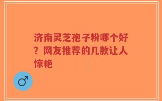 济南灵芝孢子粉哪个好？网友推荐的几款让人惊艳