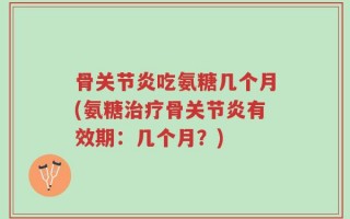 骨关节炎吃氨糖几个月(氨糖治疗骨关节炎有效期：几个月？)