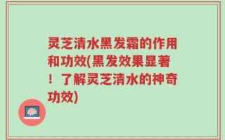 灵芝清水黑发霜的作用和功效(黑发效果显著！了解灵芝清水的神奇功效)