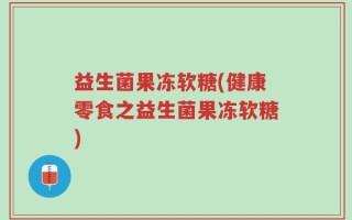益生菌果冻软糖(健康零食之益生菌果冻软糖)