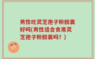 男性吃灵芝孢子粉胶囊好吗(男性适合食用灵芝孢子粉胶囊吗？)