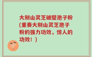 大别山灵芝破璧孢子粉(重奏大别山灵芝孢子粉的强力功效，惊人的功效！)