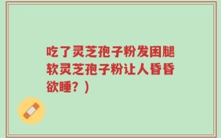 吃了灵芝孢子粉发困腿软灵芝孢子粉让人昏昏欲睡？)