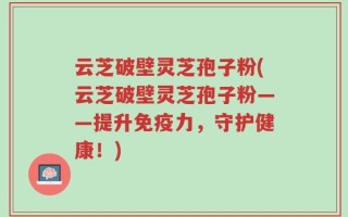 云芝破壁灵芝孢子粉(云芝破壁灵芝孢子粉——提升免疫力，守护健康！)