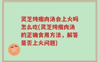 灵芝炖瘦肉汤会上火吗怎么吃(灵芝炖瘦肉汤的正确食用方法，解答是否上火问题)