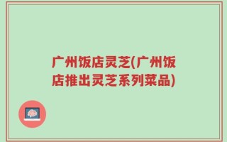 广州饭店灵芝(广州饭店推出灵芝系列菜品)