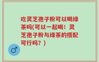 吃灵芝孢子粉可以喝绿茶吗(可以一起喝！灵芝孢子粉与绿茶的搭配可行吗？)