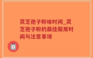 灵芝孢子粉啥时间_灵芝孢子粉的最佳服用时间与注意事项