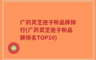 广药灵芝孢子粉品牌排行(广药灵芝孢子粉品牌排名TOP10)