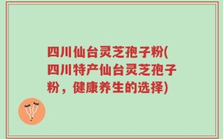 四川仙台灵芝孢子粉(四川特产仙台灵芝孢子粉，健康养生的选择)
