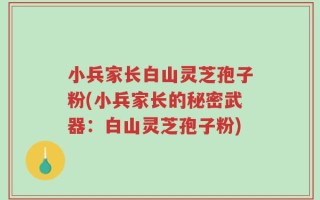 小兵家长白山灵芝孢子粉(小兵家长的秘密武器：白山灵芝孢子粉)
