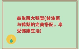 益生菌大鸭梨(益生菌与鸭梨的完美搭配，享受健康生活)