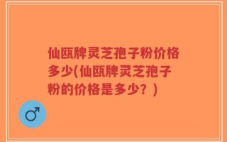 仙瓯牌灵芝孢子粉价格多少(仙瓯牌灵芝孢子粉的价格是多少？)