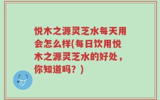 悦木之源灵芝水每天用会怎么样(每日饮用悦木之源灵芝水的好处，你知道吗？)