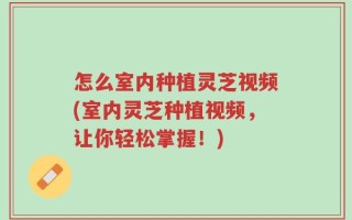 怎么室内种植灵芝视频(室内灵芝种植视频，让你轻松掌握！)