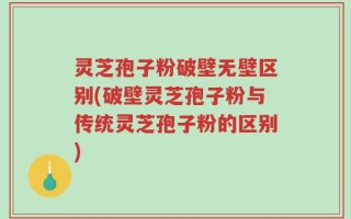 灵芝孢子粉破壁无壁区别(破壁灵芝孢子粉与传统灵芝孢子粉的区别)