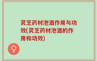 灵芝药材泡酒作用与功效(灵芝药材泡酒的作用和功效)