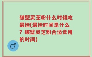 破壁灵芝粉什么时候吃最佳(最佳时间是什么？破壁灵芝粉合适食用的时间)