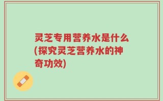 灵芝专用营养水是什么(探究灵芝营养水的神奇功效)