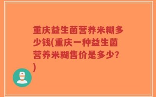 重庆益生菌营养米糊多少钱(重庆一种益生菌营养米糊售价是多少？)