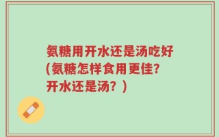 氨糖用开水还是汤吃好(氨糖怎样食用更佳？开水还是汤？)