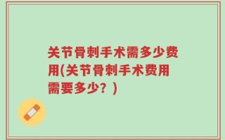 关节骨刺手术需多少费用(关节骨刺手术费用需要多少？)