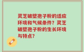 灵芝破壁孢子粉的适应环境和气候条件？灵芝破壁孢子粉的生长环境与特点？