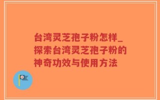 台湾灵芝孢子粉怎样_探索台湾灵芝孢子粉的神奇功效与使用方法