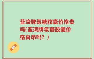 蓝湾牌氨糖胶囊价格贵吗(蓝湾牌氨糖胶囊价格高昂吗？)