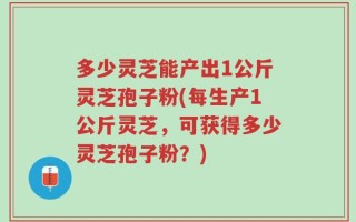 多少灵芝能产出1公斤灵芝孢子粉(每生产1公斤灵芝，可获得多少灵芝孢子粉？)