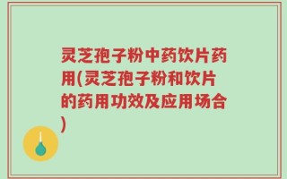 灵芝孢子粉中药饮片药用(灵芝孢子粉和饮片的药用功效及应用场合)