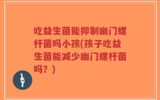 吃益生菌能抑制幽门螺杆菌吗小孩(孩子吃益生菌能减少幽门螺杆菌吗？)