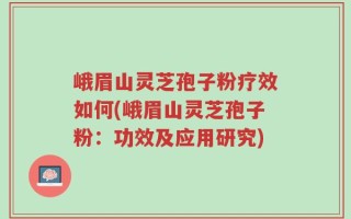 峨眉山灵芝孢子粉疗效如何(峨眉山灵芝孢子粉：功效及应用研究)