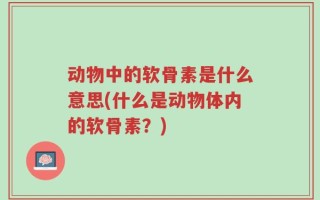 动物中的软骨素是什么意思(什么是动物体内的软骨素？)