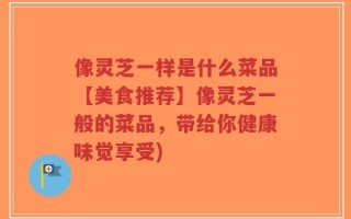 像灵芝一样是什么菜品【美食推荐】像灵芝一般的菜品，带给你健康味觉享受)