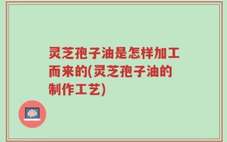 灵芝孢子油是怎样加工而来的(灵芝孢子油的制作工艺)