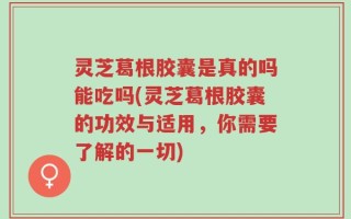 灵芝葛根胶囊是真的吗能吃吗(灵芝葛根胶囊的功效与适用，你需要了解的一切)