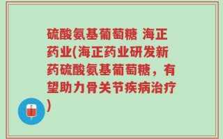 硫酸氨基葡萄糖 海正药业(海正药业研发新药硫酸氨基葡萄糖，有望助力骨关节疾病治疗)