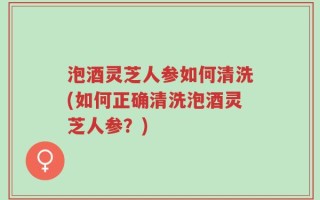 泡酒灵芝人参如何清洗(如何正确清洗泡酒灵芝人参？)