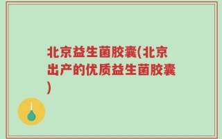 北京益生菌胶囊(北京出产的优质益生菌胶囊)